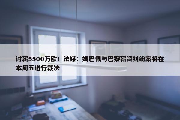 讨薪5500万欧！法媒：姆巴佩与巴黎薪资纠纷案将在本周五进行裁决