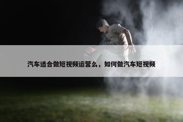 汽车适合做短视频运营么，如何做汽车短视频