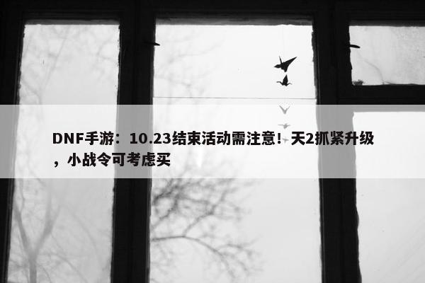 DNF手游：10.23结束活动需注意！天2抓紧升级，小战令可考虑买