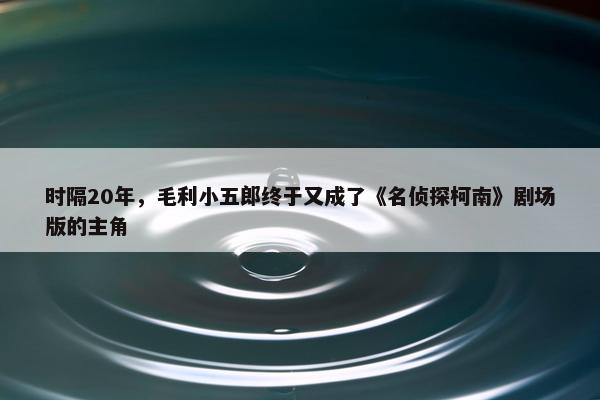 时隔20年，毛利小五郎终于又成了《名侦探柯南》剧场版的主角