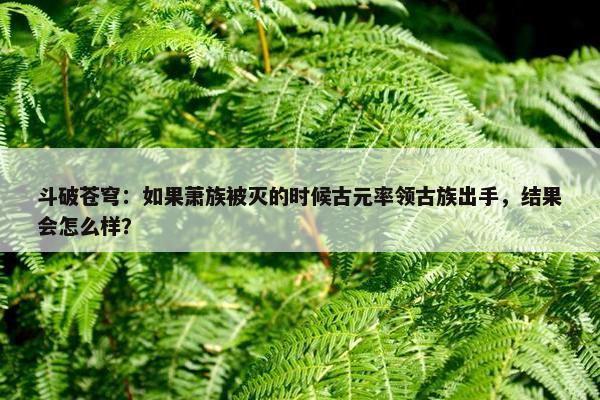 斗破苍穹：如果萧族被灭的时候古元率领古族出手，结果会怎么样？