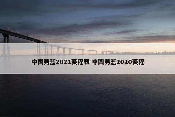 中国男篮2021赛程表 中国男篮2020赛程