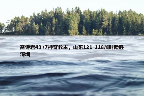 高诗岩43+7神奇救主，山东121-118加时险胜深圳