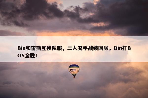 Bin和宙斯互换队服，二人交手战绩回顾，Bin打BO5全胜！