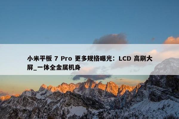 小米平板 7 Pro 更多规格曝光：LCD 高刷大屏_一体全金属机身