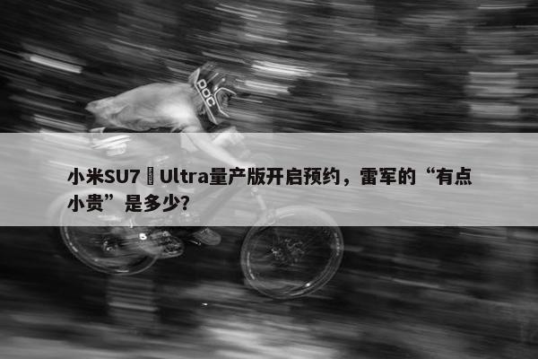 小米SU7 Ultra量产版开启预约，雷军的“有点小贵”是多少？