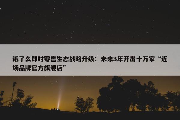 饿了么即时零售生态战略升级：未来3年开出十万家“近场品牌官方旗舰店”