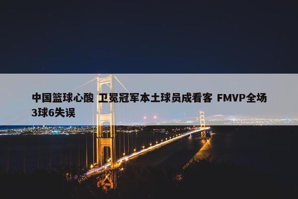 中国篮球心酸 卫冕冠军本土球员成看客 FMVP全场3球6失误