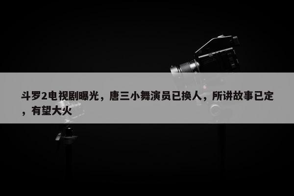 斗罗2电视剧曝光，唐三小舞演员已换人，所讲故事已定，有望大火