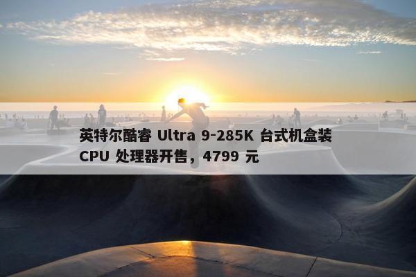 英特尔酷睿 Ultra 9-285K 台式机盒装 CPU 处理器开售，4799 元