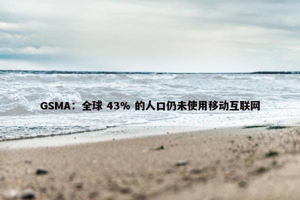 GSMA：全球 43% 的人口仍未使用移动互联网