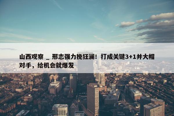 山西观察 _ 邢志强力挽狂澜！打成关键3+1并大帽对手，给机会就爆发