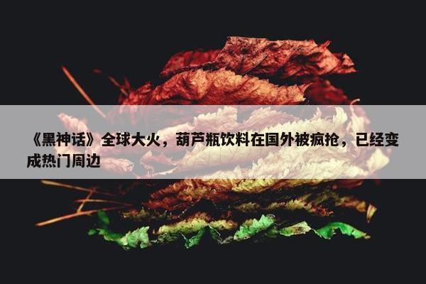 《黑神话》全球大火，葫芦瓶饮料在国外被疯抢，已经变成热门周边