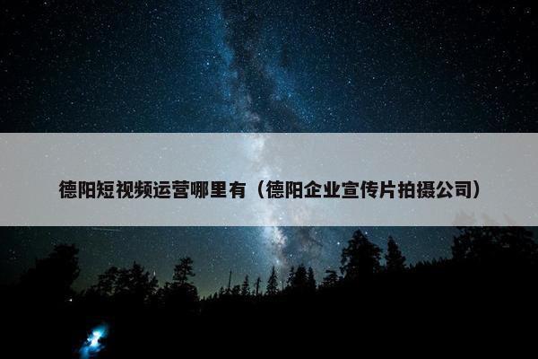 德阳短视频运营哪里有（德阳企业宣传片拍摄公司）