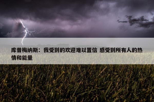 库普梅纳斯：我受到的欢迎难以置信 感受到所有人的热情和能量