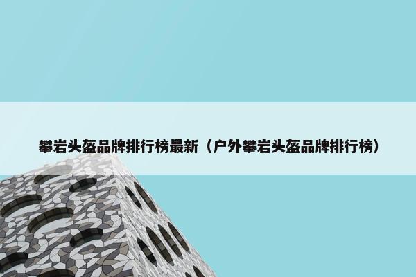 攀岩头盔品牌排行榜最新（户外攀岩头盔品牌排行榜）