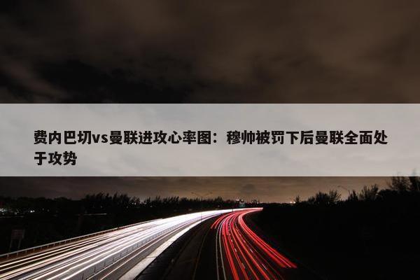 费内巴切vs曼联进攻心率图：穆帅被罚下后曼联全面处于攻势