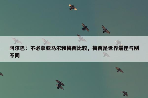 阿尔巴：不必拿亚马尔和梅西比较，梅西是世界最佳与别不同