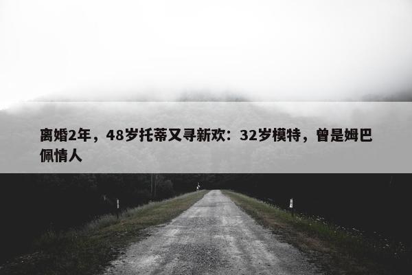 离婚2年，48岁托蒂又寻新欢：32岁模特，曾是姆巴佩情人