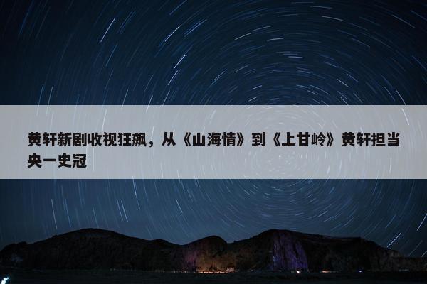 黄轩新剧收视狂飙，从《山海情》到《上甘岭》黄轩担当央一史冠