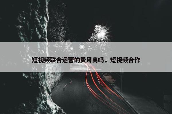 短视频联合运营的费用高吗，短视频合作