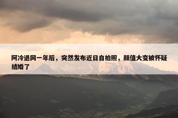 阿冷退网一年后，突然发布近日自拍照，颜值大变被怀疑结婚了