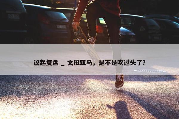 议起复盘 _ 文班亚马，是不是吹过头了？