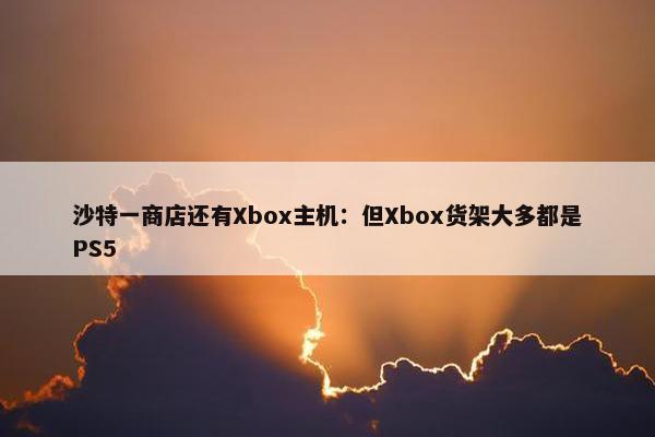 沙特一商店还有Xbox主机：但Xbox货架大多都是PS5