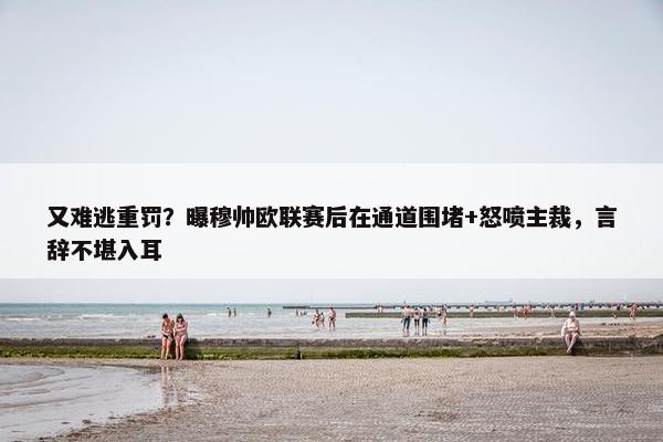 又难逃重罚？曝穆帅欧联赛后在通道围堵+怒喷主裁，言辞不堪入耳