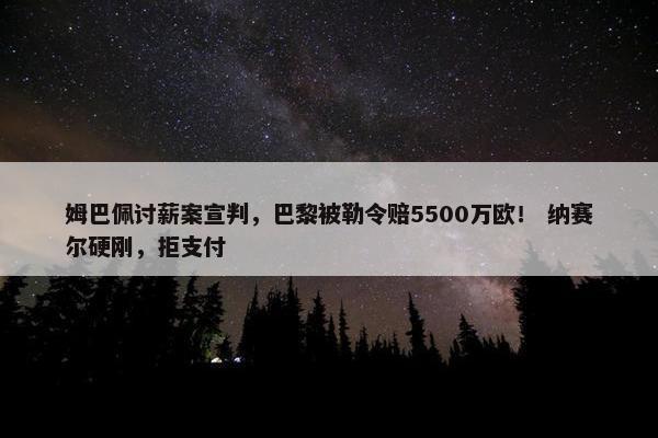 姆巴佩讨薪案宣判，巴黎被勒令赔5500万欧！ 纳赛尔硬刚，拒支付