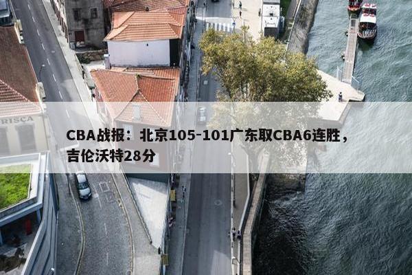 CBA战报：北京105-101广东取CBA6连胜，吉伦沃特28分