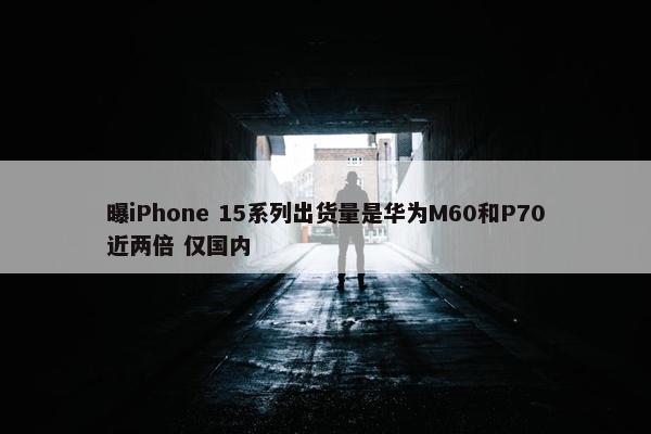 曝iPhone 15系列出货量是华为M60和P70近两倍 仅国内