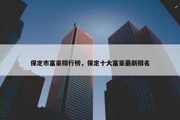 保定市富豪排行榜，保定十大富豪最新排名