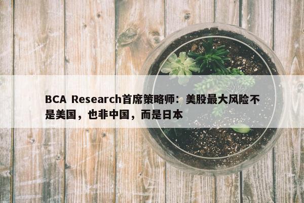 BCA Research首席策略师：美股最大风险不是美国，也非中国，而是日本