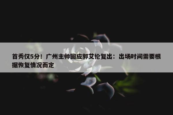 首秀仅5分！广州主帅回应郭艾伦复出：出场时间需要根据恢复情况而定