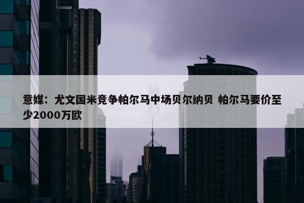 意媒：尤文国米竞争帕尔马中场贝尔纳贝 帕尔马要价至少2000万欧