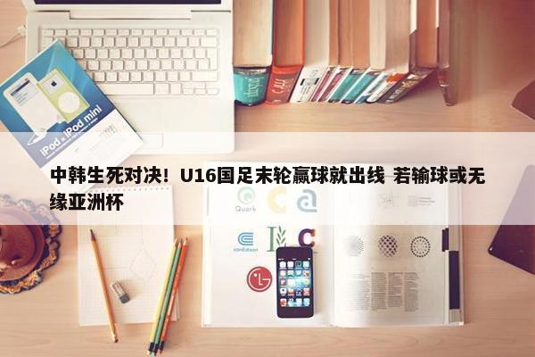 中韩生死对决！U16国足末轮赢球就出线 若输球或无缘亚洲杯