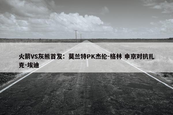 火箭VS灰熊首发：莫兰特PK杰伦-格林 申京对抗扎克-埃迪