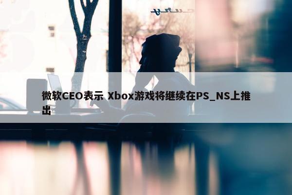 微软CEO表示 Xbox游戏将继续在PS_NS上推出