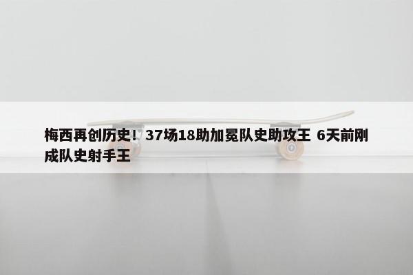 梅西再创历史！37场18助加冕队史助攻王 6天前刚成队史射手王