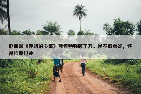 赵丽颖《乔妍的心事》预售勉强破千万，是不被看好，还是档期过冷