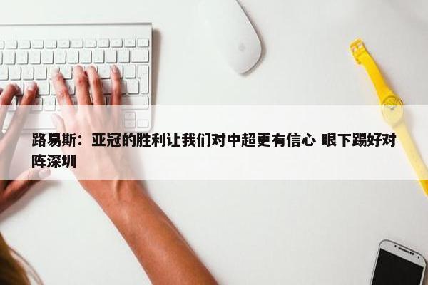 路易斯：亚冠的胜利让我们对中超更有信心 眼下踢好对阵深圳