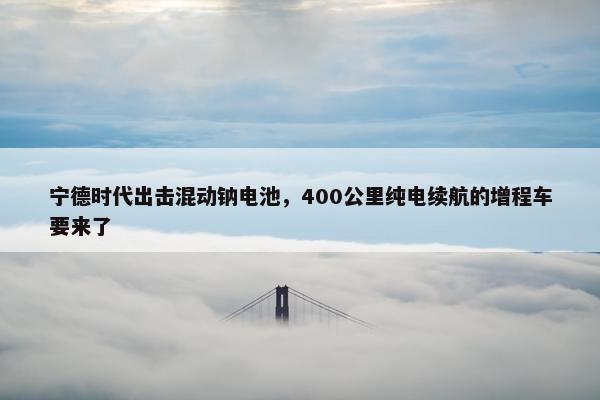 宁德时代出击混动钠电池，400公里纯电续航的增程车要来了