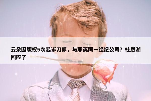 云朵因版权5次起诉刀郎，与那英同一经纪公司？杜恩湖回应了