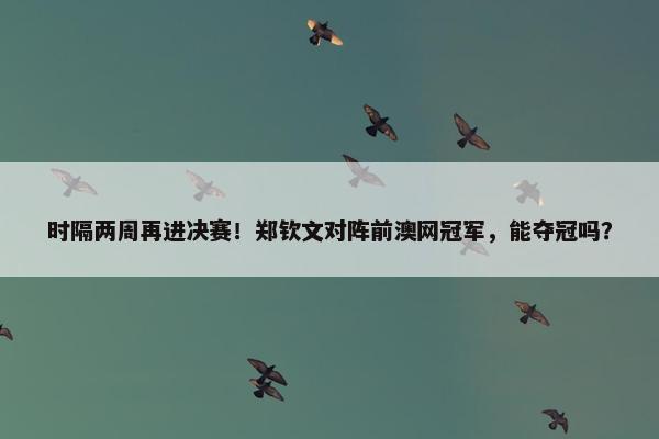 时隔两周再进决赛！郑钦文对阵前澳网冠军，能夺冠吗？