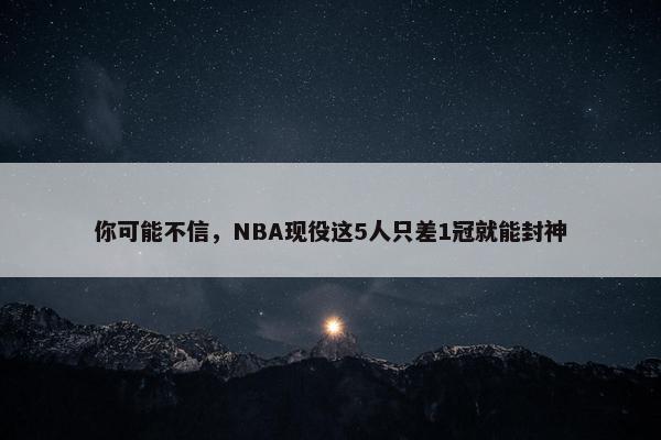 你可能不信，NBA现役这5人只差1冠就能封神