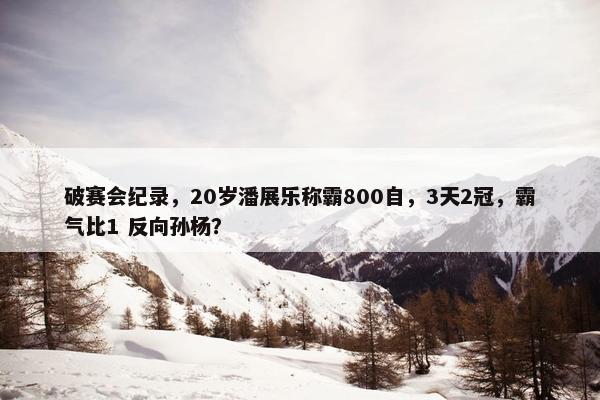 破赛会纪录，20岁潘展乐称霸800自，3天2冠，霸气比1 反向孙杨？