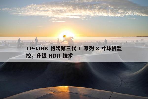 TP-LINK 推出第三代 T 系列 8 寸球机监控，升级 HDR 技术