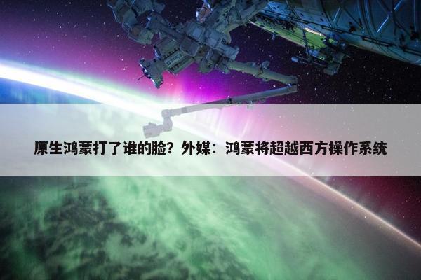 原生鸿蒙打了谁的脸？外媒：鸿蒙将超越西方操作系统