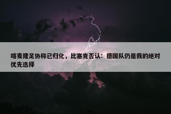 喀麦隆足协称已归化，比塞克否认：德国队仍是我的绝对优先选择